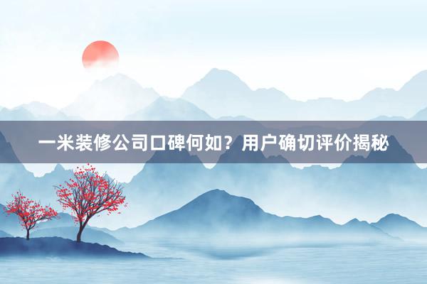 一米装修公司口碑何如？用户确切评价揭秘