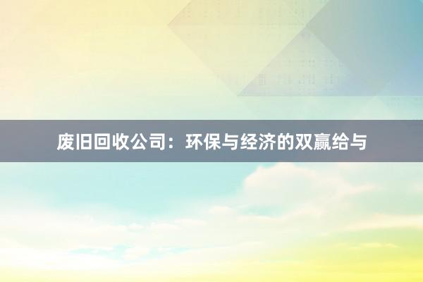 废旧回收公司：环保与经济的双赢给与