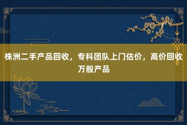 株洲二手产品回收，专科团队上门估价，高价回收万般产品